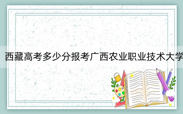 西藏高考多少分报考广西农业职业技术大学？附2022-2024年最低录取分数线