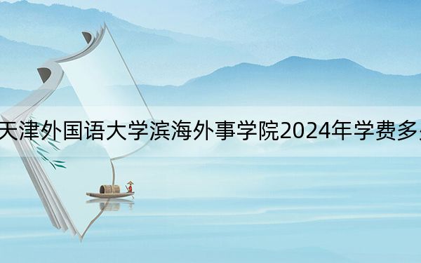 天津外国语大学滨海外事学院2024年学费多少钱？每年15000元-18000元（各专业收费标准）