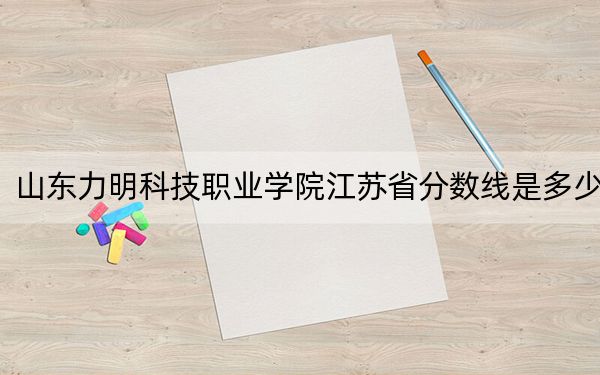 山东力明科技职业学院江苏省分数线是多少?2025年江苏考生参考