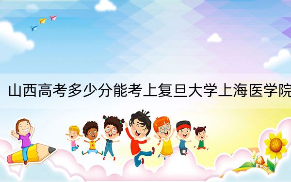 山西高考多少分能考上复旦大学上海医学院？附2022-2024年最低录取分数线