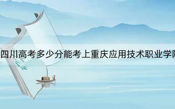 四川高考多少分能考上重庆应用技术职业学院？2024年文科最低232分 理科284分