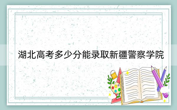 湖北高考多少分能录取新疆警察学院？2024年历史类326分 物理类录取分326分