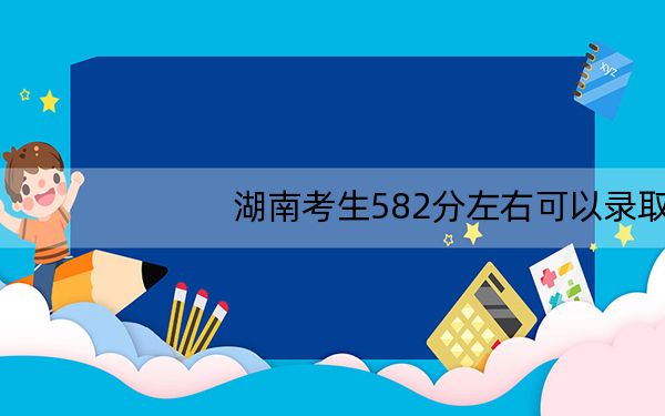 湖南考生582分左右可以录取哪些大学？（附带2022-2024年582录取名单）
