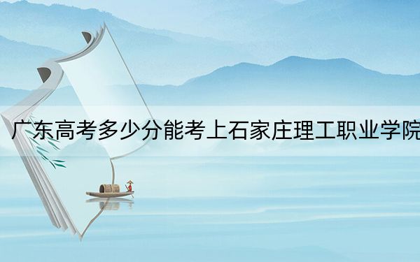 广东高考多少分能考上石家庄理工职业学院？2024年历史类最低320分 物理类最低339分