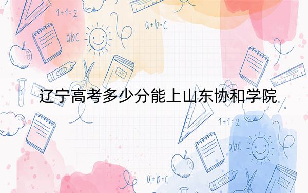 辽宁高考多少分能上山东协和学院？附带近三年最低录取分数线