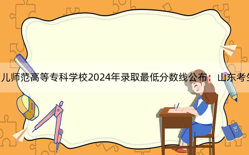 济南幼儿师范高等专科学校2024年录取最低分数线公布:山东考生2025年参考