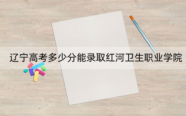 辽宁高考多少分能录取红河卫生职业学院？附2022-2024年最低录取分数线