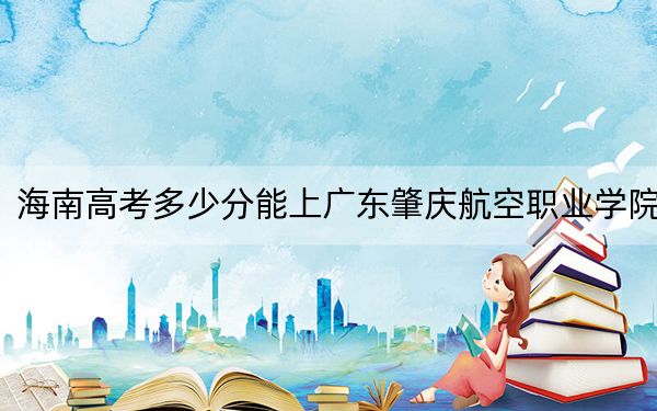 海南高考多少分能上广东肇庆航空职业学院？附2022-2024年最低录取分数线