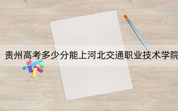 贵州高考多少分能上河北交通职业技术学院？2024年历史类最低293分 物理类录取分312分