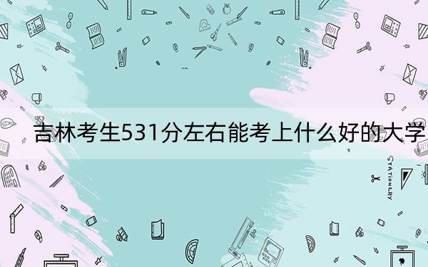 吉林考生531分左右能考上什么好的大学？（附带2022-2024年531左右大学名单）