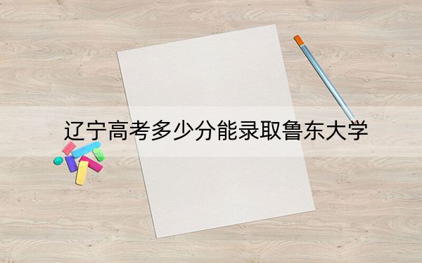 辽宁高考多少分能录取鲁东大学？附2022-2024年院校投档线