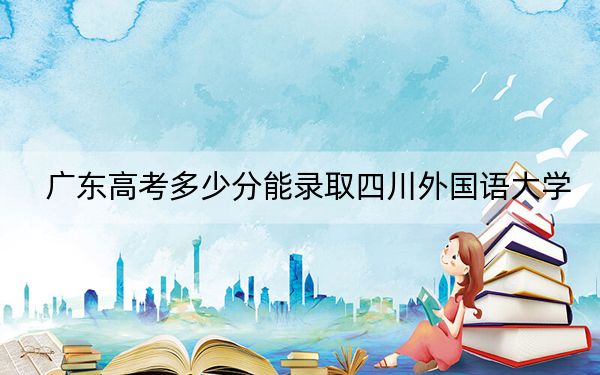 广东高考多少分能录取四川外国语大学？附2022-2024年最低录取分数线