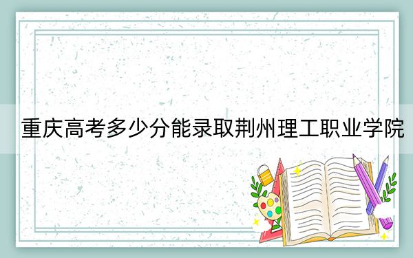 重庆高考多少分能录取荆州理工职业学院？附2022-2024年最低录取分数线