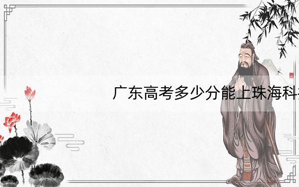 广东高考多少分能上珠海科技学院？2024年历史类487分 物理类录取分492分