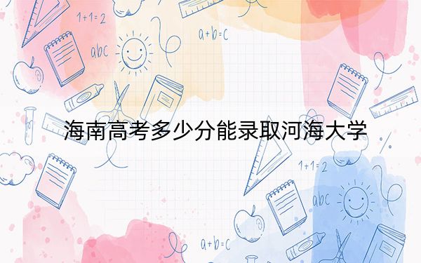 海南高考多少分能录取河海大学？附2022-2024年最低录取分数线