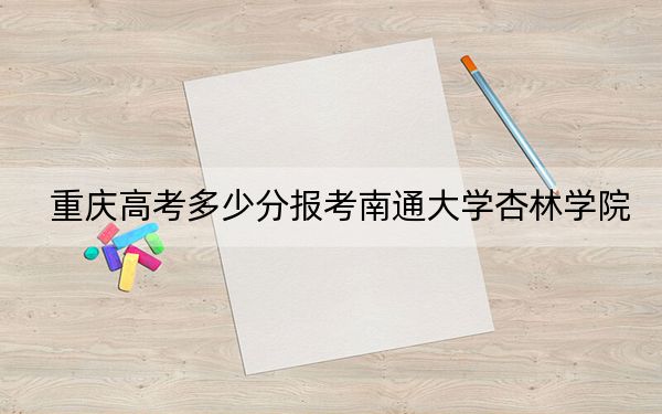 重庆高考多少分报考南通大学杏林学院？2024年历史类463分 物理类录取分455分