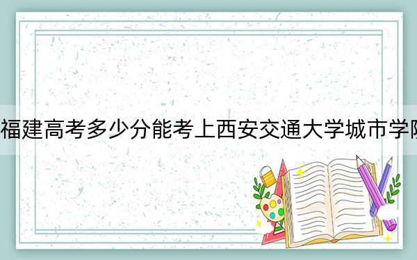 福建高考多少分能考上西安交通大学城市学院？2024年历史类投档线432分 物理类录取分491分