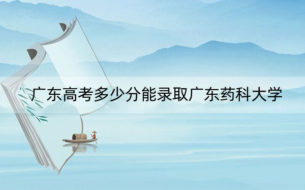 广东高考多少分能录取广东药科大学？附2022-2024年最低录取分数线