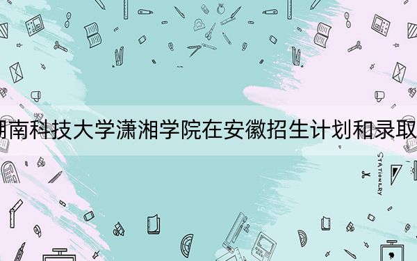 2024年湖南科技大学潇湘学院在安徽招生计划和录取分数线是多少？安徽考生2025年参考