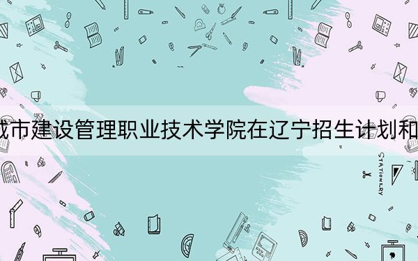 2024年天津城市建设管理职业技术学院在辽宁招生计划和录取分数线是多少?辽宁考生2025年参考