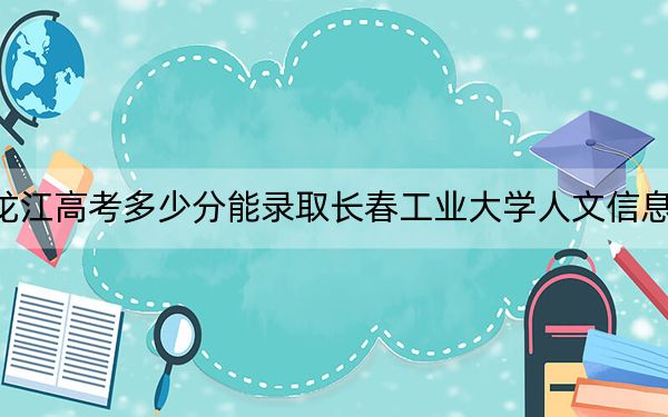 黑龙江高考多少分能录取长春工业大学人文信息学院？附2022-2024年最低录取分数线