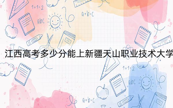 江西高考多少分能上新疆天山职业技术大学？附2022-2024年最低录取分数线