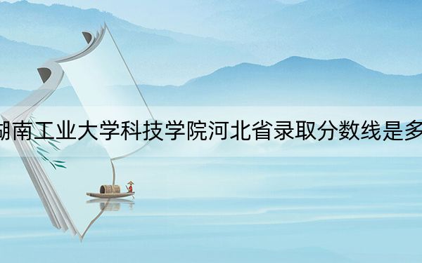 湖南工业大学科技学院河北省录取分数线是多少?学费又是多少?