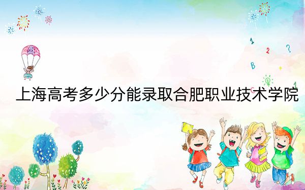 上海高考多少分能录取合肥职业技术学院？附2022-2024年最低录取分数线