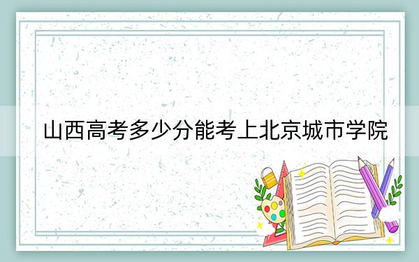 山西高考多少分能考上北京城市学院？2024年文科421分 理科投档线397分