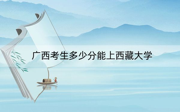 广西考生多少分能上西藏大学？2024年历史类最低538分 物理类515分