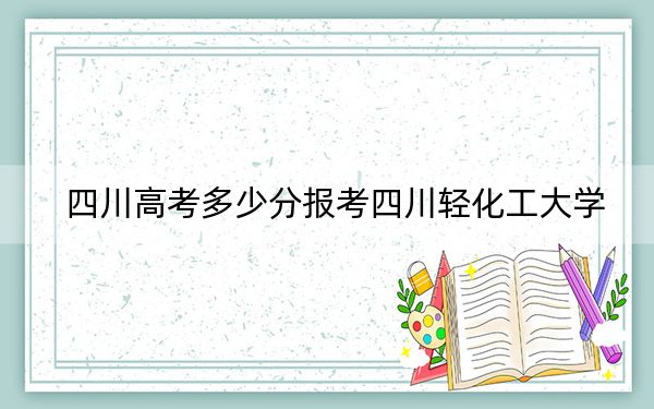 四川高考多少分报考四川轻化工大学？2024年文科541分 理科最低551分
