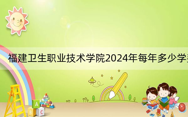 福建卫生职业技术学院2024年每年多少学费？每年6000元-6600元（供云南考生参考）