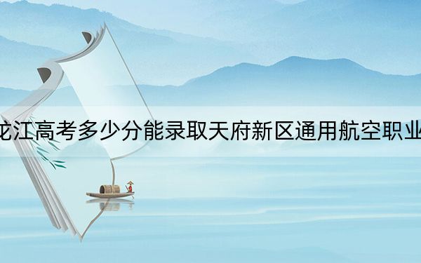 黑龙江高考多少分能录取天府新区通用航空职业学院？2024年历史类录取分240分 物理类投档线292分