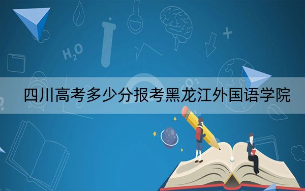 四川高考多少分报考黑龙江外国语学院？2024年文科最低460分 理科最低461分