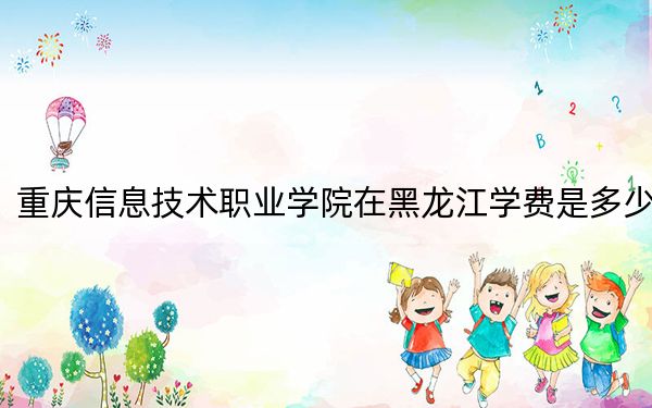 重庆信息技术职业学院在黑龙江学费是多少?招生计划?录取分数线是多少?