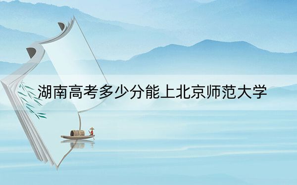 湖南高考多少分能上北京师范大学？附2022-2024年最低录取分数线