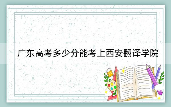 广东高考多少分能考上西安翻译学院？附2022-2024年最低录取分数线