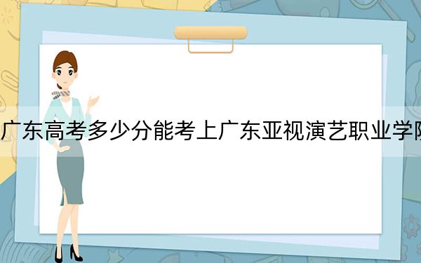 广东高考多少分能考上广东亚视演艺职业学院？附2022-2024年最低录取分数线