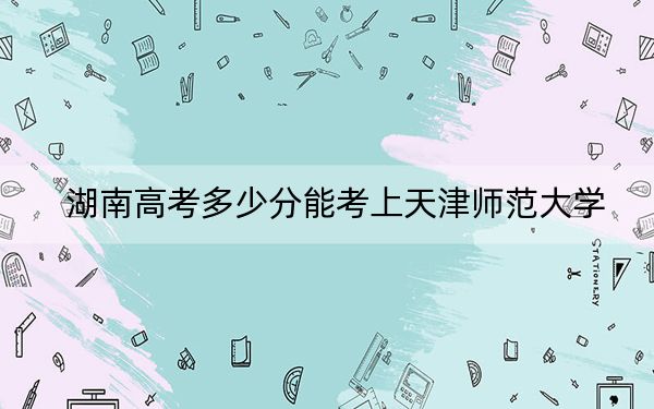 湖南高考多少分能考上天津师范大学？附2022-2024年最低录取分数线