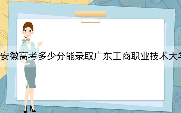 安徽高考多少分能录取广东工商职业技术大学？附2022-2024年最低录取分数线
