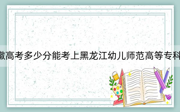 安徽高考多少分能考上黑龙江幼儿师范高等专科学校？2024年历史类录取分278分 物理类327分