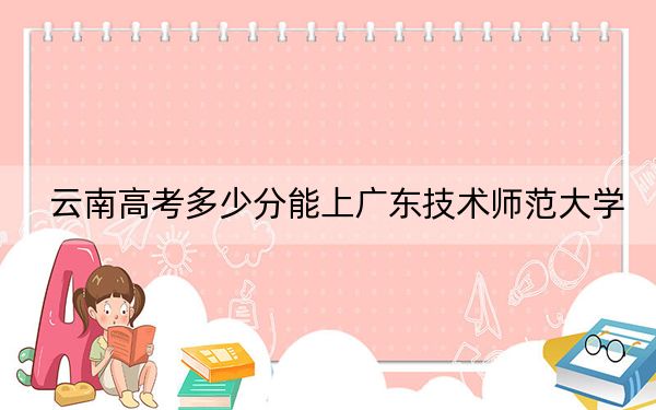 云南高考多少分能上广东技术师范大学？2024年文科548分 理科最低504分