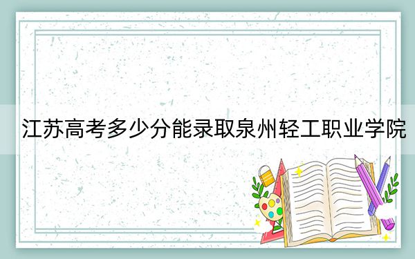 江苏高考多少分能录取泉州轻工职业学院？2024年历史类最低220分 物理类投档线303分