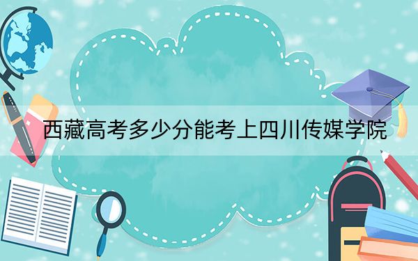 西藏高考多少分能考上四川传媒学院？附2022-2024年最低录取分数线