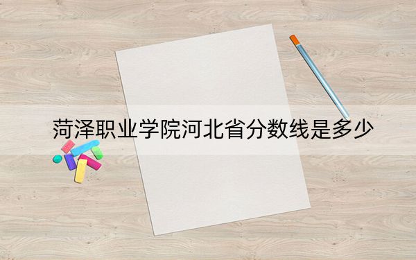 菏泽职业学院河北省分数线是多少?招生计划和学费是多少?