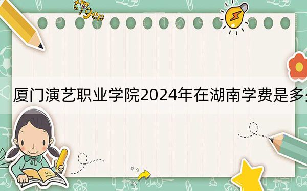 厦门演艺职业学院2024年在湖南学费是多少？湖南考生2025年参考