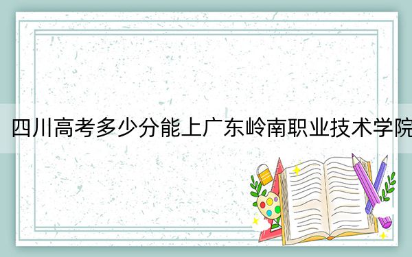 四川高考多少分能上广东岭南职业技术学院？附2022-2024年最低录取分数线