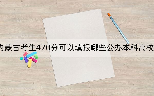 内蒙古考生470分可以填报哪些公办本科高校名单？（附带近三年高考大学录取名单）