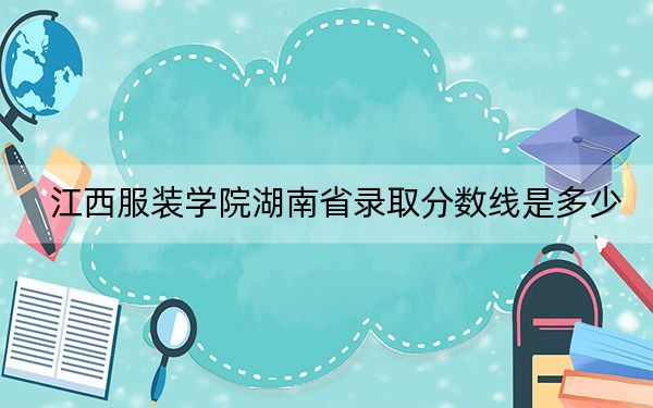 江西服装学院湖南省录取分数线是多少？2025年湖南考生参考