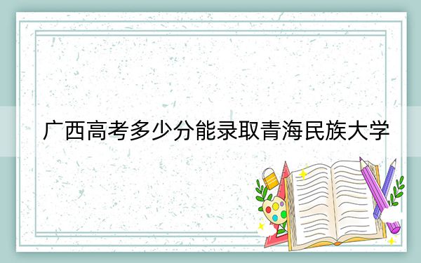 广西高考多少分能录取青海民族大学？2024年历史类录取分473分 物理类录取分440分